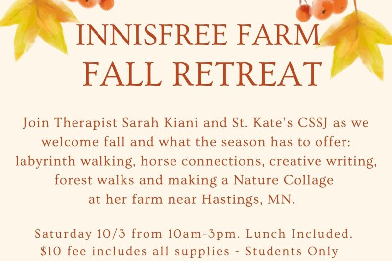 Innisfree Farm Fall Retreat for St. Kate’s students. Saturday, Oct. 3, 10 a.m.–3 p.m. Activities include labyrinth walking, horse connections, creative writing, forest walks, and nature collage making. Lunch and supplies included; $10 fee. Sponsored by CSSJ. Questions: spiritandjustice@stkate.edu