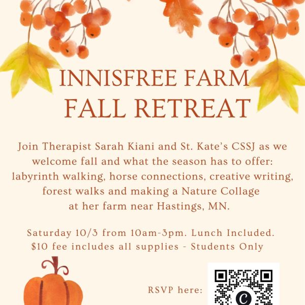 Innisfree Farm Fall Retreat for St. Kate’s students. Saturday, Oct. 3, 10 a.m.–3 p.m. Activities include labyrinth walking, horse connections, creative writing, forest walks, and nature collage making. Lunch and supplies included; $10 fee. Sponsored by CSSJ. Questions: spiritandjustice@stkate.edu